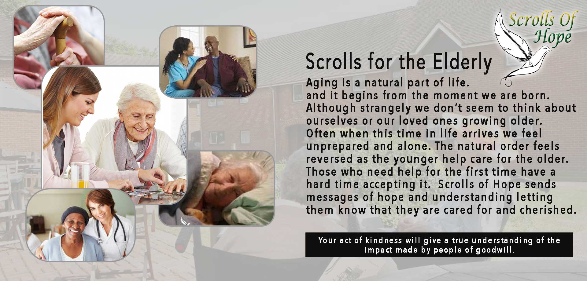 Aging is a natural part of life., and It begins from the moment we are born.  Although strangely we don’t seem to think about ourselves or our loved ones growing older.  Often when this time in life arrives we feel unprepared and alone.  The natural order feels reversed as the younger help care for the older.  Those who need help for the first time have a hard time accepting it.  Scrolls of Hope sends messages of hope and understanding letting them know that they are cared for and cherished. 