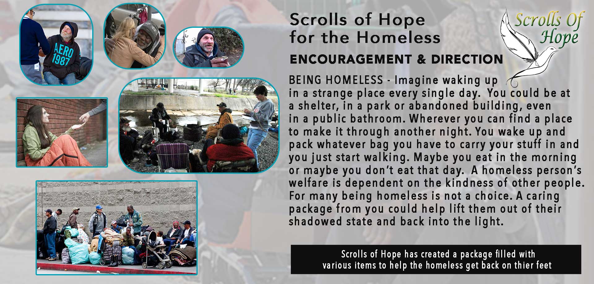BEING HOMELESS – Imagine waking up in a strange place every single day.  You could be at a shelter, in a park or abandoned building, even in a public bathroom. Wherever you can find a place to make it through another night. You wake up and pack whatever you have to carry your stuff in and just start walking.  Maybe you eat in the morning or maybe you don’t eat that day.  A homeless person’s welfare is dependent on the kindness of other people. For many being homeless is not a choice.  A caring packing from you could help lift them out of their shadowed state and back into the light.  