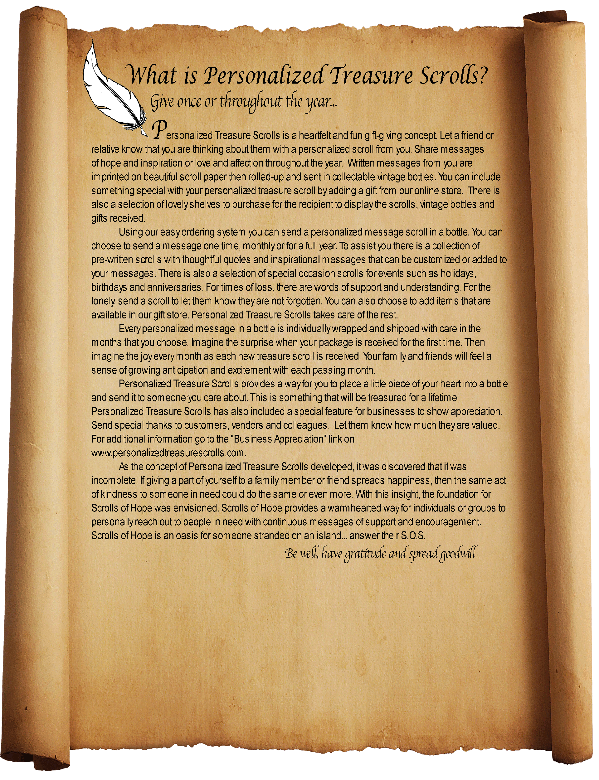 What is Personalized Treasure Scrolls?
Give once or throughout the year...  
Personalized Treasure Scrolls is a heartfelt and fun gift-giving concept. Let a friend or relative know that you are thinking about them with a personalized scroll from you. Share messages of hope and inspiration or love and affection throughout the year.  Written messages from you are imprinted on beautiful scroll paper then rolled-up and sent in collectable vintage bottles. You can include something special with your personalized treasure scroll by adding a gift from our online store.  There is also a selection of lovely shelves to purchase for the recipient to display the scrolls, vintage bottles and gifts received. 
Using our easy ordering system you can send a personalized message scroll in a bottle. You can choose to send a message one time, monthly or for a full year. To assist you there is a collection of pre-written scrolls with thoughtful quotes and inspirational messages that can be customized or added to your messages. There is also a selection of special occasion scrolls for events such as holidays, birthdays and anniversaries. For times of loss, there are words of support and understanding. For the lonely, send a scroll to let them know they are not forgotten. You can also choose to add items that are available in our gift store. Personalized Treasure Scrolls takes care of the rest.
Every personalized message in a bottle is individually wrapped and shipped with care in the months that you choose. Imagine the surprise when your package is received for the first time. Then imagine the joy every month as each new treasure scroll is received. Your family and friends will feel a sense of growing anticipation and excitement with each passing month.
Personalized Treasure Scrolls provides a way for you to place a little piece of your heart into a bottle and send it to someone you care about. This is something that will be treasured for a lifetime
Personalized Treasure Scrolls has also included a special feature for businesses to show appreciation. Send special thanks to customers, vendors and colleagues.  Let them know how much they are valued. For additional information go to the “Business Appreciation” link on www.personalizedtreasurescrolls.com.
As the concept of Personalized Treasure Scrolls developed, it was discovered that it was incomplete. If giving a part of yourself to a family member or friend spreads happiness, then the same act of kindness to someone in need could do the same or even more. With this insight, the foundation for Scrolls of Hope was envisioned. Scrolls of Hope provides a warmhearted way for individuals or groups to personally reach out to people in need with continuous messages of support and encouragement. Scrolls of Hope is an oasis for someone stranded on an island... answer their S.O.S. Be well, have gratitude, and spread goodwill
