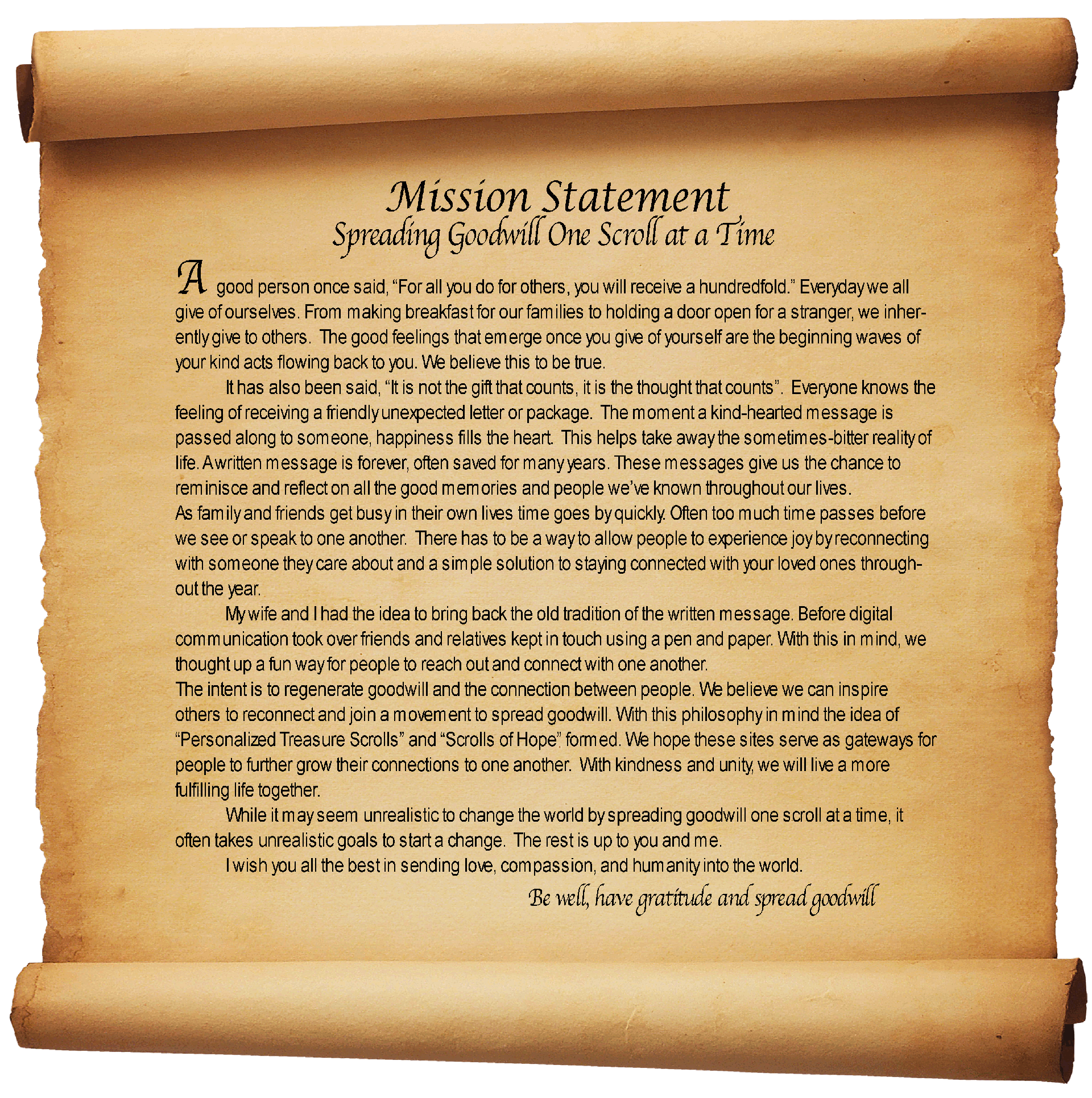 Mission Statement
Spreading Goodwill One Scroll at a Time

A good person once said, “For all you do for others, you will receive a hundredfold.” Everyday we all give of ourselves. From making breakfast for our families to holding a door open for a stranger, we inherently give to others.  The good feelings that emerge once you give of yourself are the beginning waves of your kind acts flowing back to you. We believe this to be true.
It has also been said, “It is not the gift that counts, it is the thought that counts”.  Everyone knows the feeling of receiving a friendly unexpected letter or package.  The moment a kind-hearted message is passed along to someone, happiness fills the heart.  This helps take away the sometimes-bitter reality of life. A written message is forever, often saved for many years. These messages give us the chance to reminisce and reflect on all the good memories and people we’ve known throughout our lives.
As family and friends get busy in their own lives time goes by quickly. Often too much time passes before we see or speak to one another.  There has to be a way to allow people to experience joy by reconnecting with someone they care about and a simple solution to staying connected with your loved ones throughout the year.
My wife and I had the idea to bring back the old tradition of the written message. Before digital communication took over friends and relatives kept in touch using a pen and paper. With this in mind, we thought up a fun way for people to reach out and connect with one another.
The intent is to regenerate goodwill and the connection between people. We believe we can inspire others to reconnect and join a movement to spread goodwill. With this philosophy in mind the idea of “Personalized Treasure Scrolls” and “Scrolls of Hope” formed. We hope these sites serve as gateways for people to further grow their connections to one another.  With kindness and unity, we will live a more fulfilling life together. 
While it may seem unrealistic to change the world by spreading goodwill one scroll at a time, it often takes unrealistic goals to start a change.  The rest is up to you and me.
I wish you all the best in sending love, compassion, and humanity into the world.
Be well, have gratitude and spread goodwill