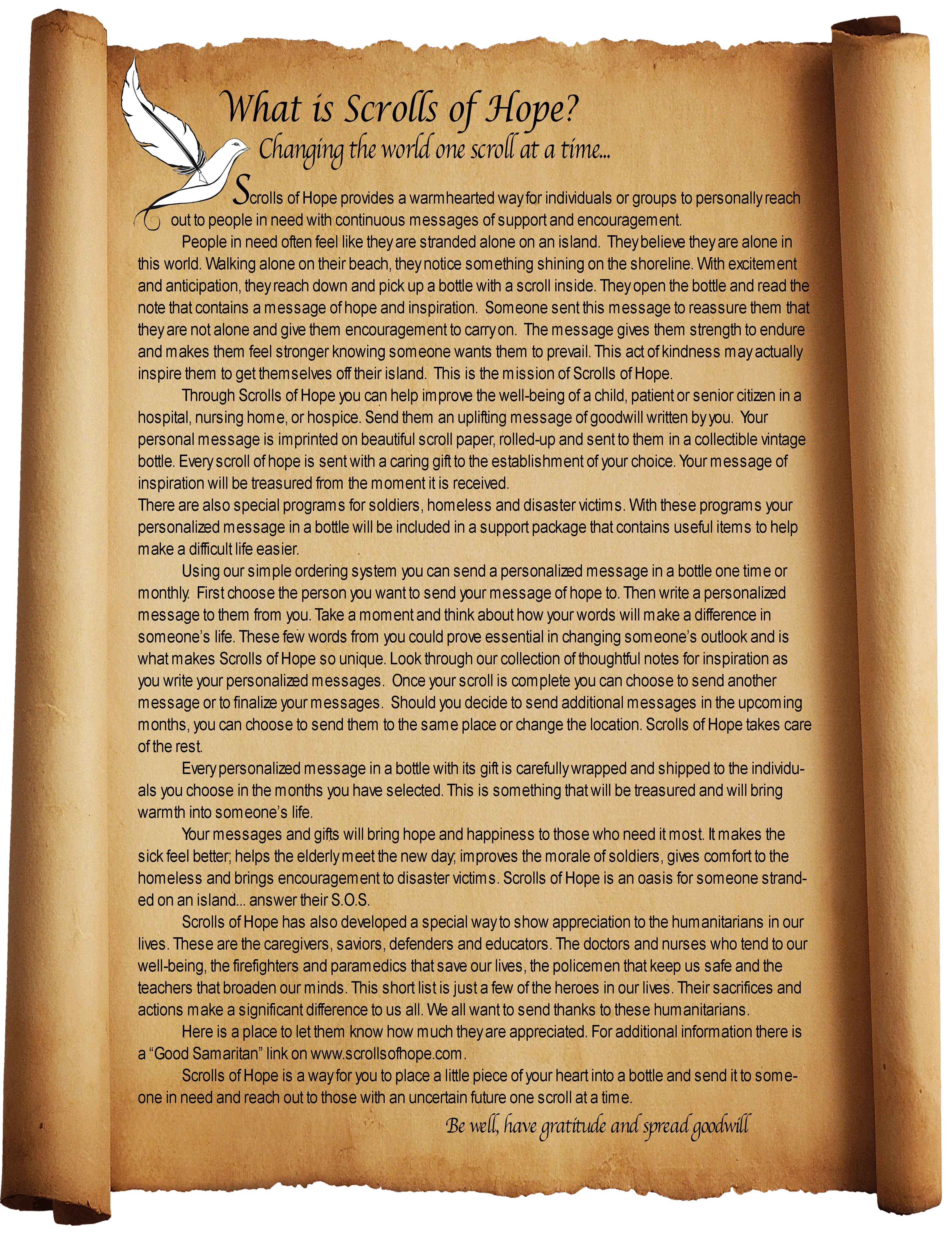 What is Scrolls of Hope?
Changing the world one scroll at a time...
Scrolls of Hope provides a warmhearted way for individuals or groups to personally reach out to people in need with continuous messages of support and encouragement.
People in need often feel like they are stranded alone on an island.  They believe they are alone in this world. Walking alone on their beach, they notice something shining on the shoreline. With excitement and anticipation, they reach down and pick up a bottle with a scroll inside. They open the bottle and read the note that contains a message of hope and inspiration.  Someone sent this message to reassure them that they are not alone and give them encouragement to carry on.  The message gives them strength to endure and makes them feel stronger knowing someone wants them to prevail. This act of kindness may actually inspire them to get themselves off their island.  This is the mission of Scrolls of Hope.
Through Scrolls of Hope you can help improve the well-being of a child, patient or senior citizen in a hospital, nursing home, or hospice. Send them an uplifting message of goodwill written by you.  Your personal message is imprinted on beautiful scroll paper, rolled-up and sent to them in a collectible vintage bottle. Every scroll of hope is sent with a caring gift to the establishment of your choice. Your message of inspiration will be treasured from the moment it is received.
There are also special programs for soldiers, homeless and disaster victims. With these programs your personalized message in a bottle will be included in a support package that contains useful items to help make a difficult life easier.
Using our simple ordering system you can send a personalized message in a bottle one time or monthly.  First choose the person you want to send your message of hope to. Then write a personalized message to them from you. Take a moment and think about how your words will make a difference in someone’s life. These few words from you could prove essential in changing someone’s outlook and is what makes Scrolls of Hope so unique. Look through our collection of thoughtful notes for inspiration as you write your personalized messages.  Once your scroll is complete you can choose to send another message or to finalize your messages.  Should you decide to send additional messages in the upcoming months, you can choose to send them to the same place or change the location. Scrolls of Hope takes care of the rest. 
Every personalized message in a bottle with its gift is carefully wrapped and shipped to the individuals you choose in the months you have selected. This is something that will be treasured and will bring warmth into someone’s life.
Your messages and gifts will bring hope and happiness to those who need it most. It makes the sick feel better; helps the elderly meet the new day; improves the morale of soldiers, gives comfort to the homeless and brings encouragement to disaster victims. Scrolls of Hope is an oasis for someone stranded on an island... answer their S.O.S.
Scrolls of Hope has also developed a special way to show appreciation to the humanitarians in our lives. These are the caregivers, saviors, defenders and educators. The doctors and nurses who tend to our well-being, the firefighters and paramedics that save our lives, the policemen that keep us safe and the teachers that broaden our minds. This short list is just a few of the heroes in our lives. Their sacrifices and actions make a significant difference to us all. We all want to send thanks to these humanitarians. Here is a place to let them know how much they are appreciated. For additional information there is a “Good Samaritan” link on www.scrollsofhope.com.
Scrolls of Hope is a way for you to place a little piece of your heart into a bottle and send it to someone in need and reach out to those with an uncertain future one scroll at a time. 
Be well, have gratitude and spread goodwill